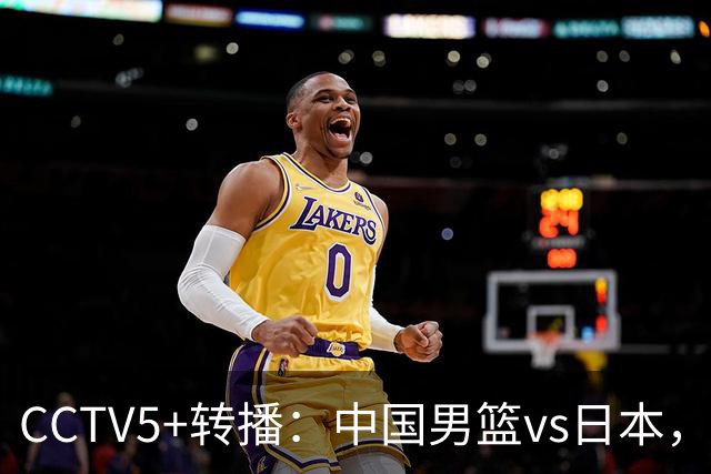 CCTV5+转播：中国男篮vs日本，亚运历史战绩5-1，进决赛或遇韩国